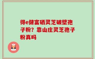 得e健富硒灵芝破壁孢子粉？靠山庄灵芝孢子粉真吗