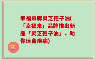 幸福来牌灵芝孢子油(「幸福来」品牌推出新品「灵芝孢子油」，助你远离疾病)