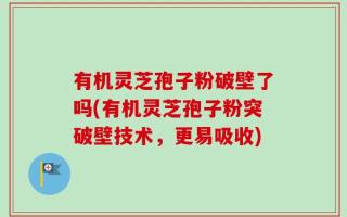 有机灵芝孢子粉破壁了吗(有机灵芝孢子粉突破壁技术，更易吸收)