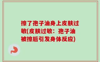 擦了孢子油身上皮肤过敏(皮肤过敏：孢子油被擦后引发身体反应)