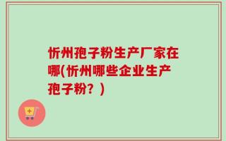 忻州孢子粉生产厂家在哪(忻州哪些企业生产孢子粉？)