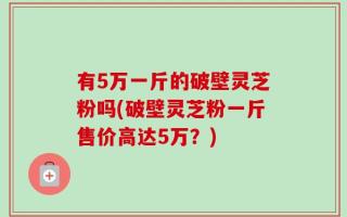 有5万一斤的破壁灵芝粉吗(破壁灵芝粉一斤售价高达5万？)