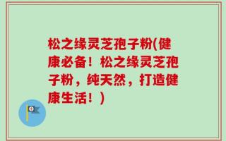 松之缘灵芝孢子粉(健康必备！松之缘灵芝孢子粉，纯天然，打造健康生活！)
