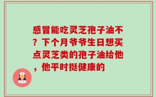感冒能吃灵芝孢子油不？下个月爷爷生日想买点灵芝类的孢子油给他，他平时挺健康的