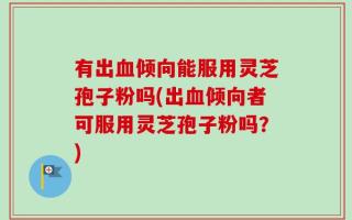 有出血倾向能服用灵芝孢子粉吗(出血倾向者可服用灵芝孢子粉吗？)