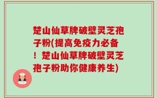 楚山仙草牌破壁灵芝孢子粉(提高免疫力必备！楚山仙草牌破壁灵芝孢子粉助你健康养生)