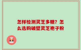 怎样检测灵芝多糖？怎么选购破壁灵芝袍子粉
