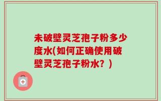 未破壁灵芝孢子粉多少度水(如何正确使用破壁灵芝孢子粉水？)