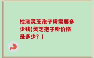 检测灵芝孢子粉需要多少钱(灵芝孢子粉价格是多少？)