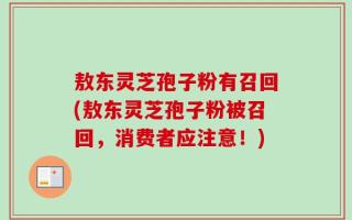 敖东灵芝孢子粉有召回(敖东灵芝孢子粉被召回，消费者应注意！)