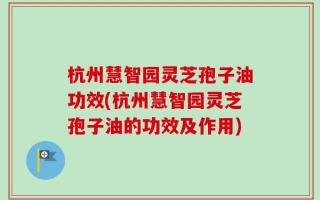杭州慧智园灵芝孢子油功效(杭州慧智园灵芝孢子油的功效及作用)
