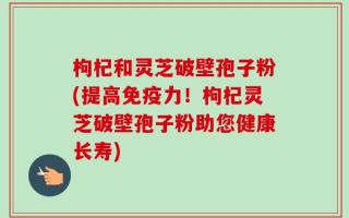 枸杞和灵芝破壁孢子粉(提高免疫力！枸杞灵芝破壁孢子粉助您健康长寿)