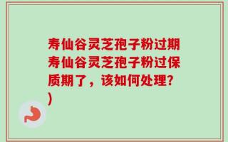 寿仙谷灵芝孢子粉过期寿仙谷灵芝孢子粉过保质期了，该如何处理？)