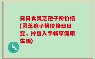 日日食灵芝孢子粉价格(灵芝孢子粉价格日日变，拎包入手畅享健康生活)