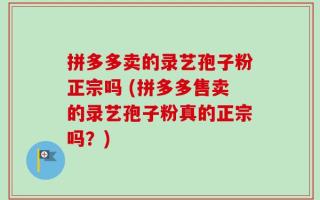 拼多多卖的录艺孢子粉正宗吗 (拼多多售卖的录艺孢子粉真的正宗吗？)
