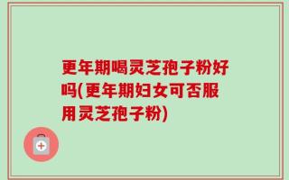 更年期喝灵芝孢子粉好吗(更年期妇女可否服用灵芝孢子粉)