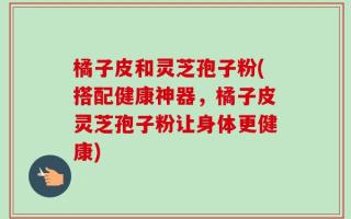 橘子皮和灵芝孢子粉(搭配健康神器，橘子皮灵芝孢子粉让身体更健康)
