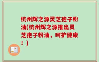 杭州辉之源灵芝孢子粉油(杭州辉之源推出灵芝孢子粉油，呵护健康！)