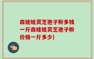 森娃娃灵芝孢子粉多钱一斤森娃娃灵芝孢子粉价格一斤多少)