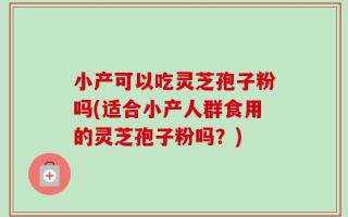 小产可以吃灵芝孢子粉吗(适合小产人群食用的灵芝孢子粉吗？)