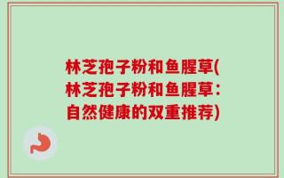 林芝孢子粉和鱼腥草(林芝孢子粉和鱼腥草：自然健康的双重推荐)