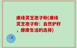 康缘灵芝孢子粉(康缘灵芝孢子粉：自然护肝，健康生活的选择)