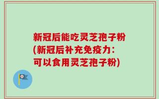 新冠后能吃灵芝孢子粉(新冠后补充免疫力：可以食用灵芝孢子粉)