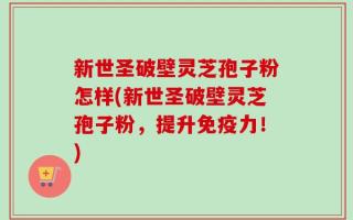新世圣破壁灵芝孢子粉怎样(新世圣破壁灵芝孢子粉，提升免疫力！)