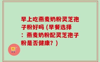 早上吃燕麦奶粉灵芝孢子粉好吗 (早餐选择：燕麦奶粉配灵芝孢子粉是否健康？)