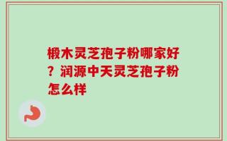 椴木灵芝孢子粉哪家好？润源中天灵芝孢子粉怎么样