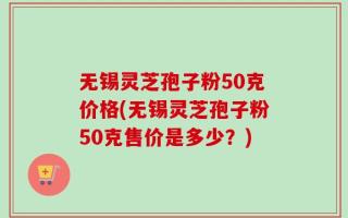 无锡灵芝孢子粉50克价格(无锡灵芝孢子粉50克售价是多少？)