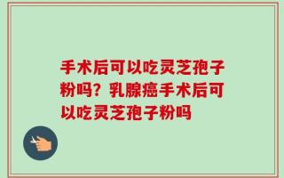 手术后可以吃灵芝孢子粉吗？乳腺癌手术后可以吃灵芝孢子粉吗
