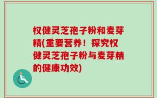 权健灵芝孢子粉和麦芽精(重要营养！探究权健灵芝孢子粉与麦芽精的健康功效)