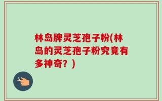 林岛牌灵芝孢子粉(林岛的灵芝孢子粉究竟有多神奇？)