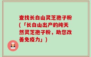 查找长白山灵芝孢子粉(「长白山出产的纯天然灵芝孢子粉，助您改善免疫力」)