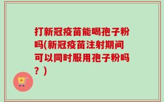 打新冠疫苗能喝孢子粉吗(新冠疫苗注射期间可以同时服用孢子粉吗？)