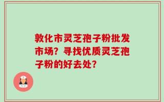敦化市灵芝孢子粉批发市场？寻找优质灵芝孢子粉的好去处？
