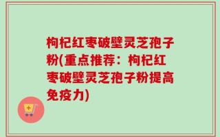 枸杞红枣破壁灵芝孢子粉(重点推荐：枸杞红枣破壁灵芝孢子粉提高免疫力)
