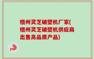 梧州灵芝破壁机厂家(梧州灵芝破壁机供应商出售高品质产品)