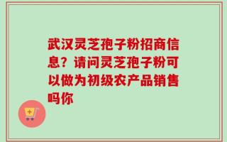 武汉灵芝孢子粉招商信息？请问灵芝孢子粉可以做为初级农产品销售吗你