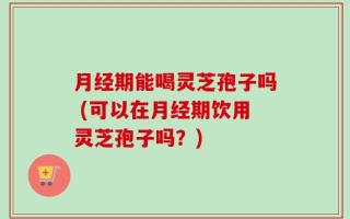 月经期能喝灵芝孢子吗 (可以在月经期饮用灵芝孢子吗？)
