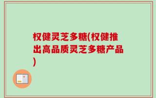权健灵芝多糖(权健推出高品质灵芝多糖产品)