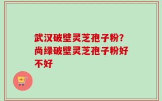 武汉破壁灵芝孢子粉？尚绿破壁灵芝孢子粉好不好