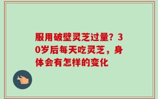服用破壁灵芝过量？30岁后每天吃灵芝，身体会有怎样的变化
