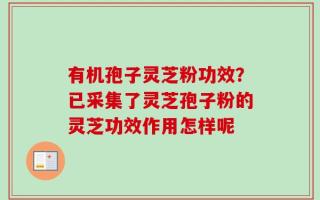 有机孢子灵芝粉功效？已采集了灵芝孢子粉的灵芝功效作用怎样呢