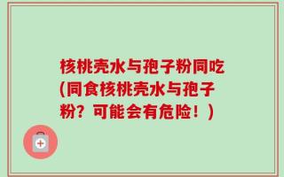 核桃壳水与孢子粉同吃(同食核桃壳水与孢子粉？可能会有危险！)