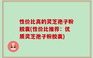 性价比高的灵芝孢子粉胶囊(性价比推荐：优质灵芝孢子粉胶囊)