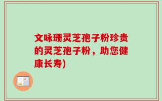 文咏珊灵芝孢子粉珍贵的灵芝孢子粉，助您健康长寿)