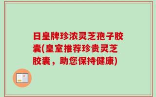 日皇牌珍浓灵芝孢子胶囊(皇室推荐珍贵灵芝胶囊，助您保持健康)