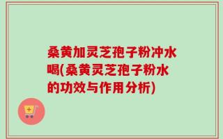 桑黄加灵芝孢子粉冲水喝(桑黄灵芝孢子粉水的功效与作用分析)
